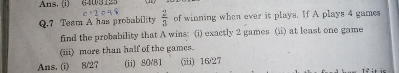 Ans. (i)
540/3125
012048
Q.7 Team A has probability of winning when ever it plays. If A plays 4 games
find the probability that A wins: (i) exactly 2 games (ii) at least one game
(iii) more than half of the games.
Ans. (i)
8/27
(ii) 80/81
(iii) 16/27
boy If it is
