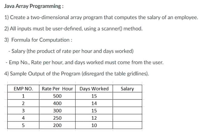 Java Array Programming :
1) Create a two-dimensional array program that computes the salary of an employee.
2) All inputs must be user-defined, using a scanner() method.
3) Formula for Computation :
Salary (the product of rate per hour and days worked)
- Emp No., Rate per hour, and days worked must come from the user.
4) Sample Output of the Program (disregard the table gridlines).
EMP NO.
Rate Per Hour Days Worked
Salary
1
500
15
2
400
14
300
15
4
250
12
200
10
3.
5.
