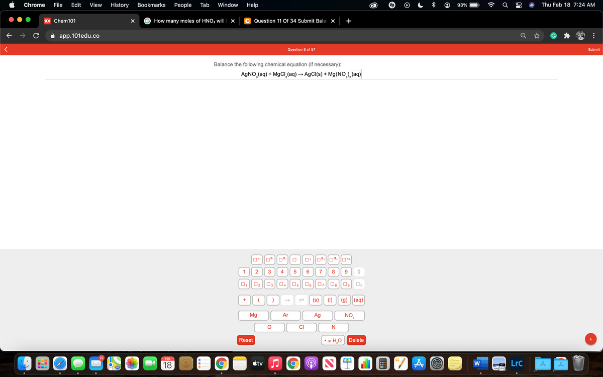 Chrome
File
Edit
View
History
Bookmarks
Реople
Tab
Window
Help
93%
Thu Feb 18 7:24 AM
101 Chem101
How many moles of HNO3 will k ×
Question 11 Of 34 Submit Balar X
app.101edu.co
Q
Question 5 of 57
Submit
Balance the following chemical equation (if necessary):
AGNO,(aq) + MgCl̟(aq) → AgCI(s) + Mg(NO,),(aq)
04-
03-
O+
02+|03+|04+
1
2
3
4
7
9.
O2
O4
O6
07
(s)
(1)
(g) ||(aq)
+
Mg
Ar
NO2
Ag
CI
Reset
x H¸O | Delete
+
22
FEB
18
étv
W
LrC
280
