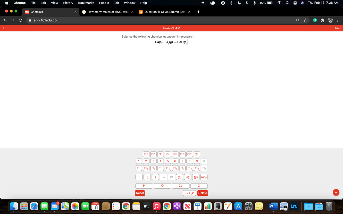Chrome
File
Edit
View
History
Bookmarks
Реople
Tab
Window
Help
92%
Thu Feb 18 7:26 AM
101 Chem101
How many moles of HNO3 will k ×
Question 11 Of 34 Submit Balar X
app.101edu.co
Q
Question 10 of 57
Submit
Balance the following chemical equation (if necessary):
Ca(s) + O,(g) → CaO(s)
04-
02-
O+
O2+
O3+|04+
1
2
3
4
7
8
O2
04
(s)
(1)
(g)
|(aq)
+
Са
C
Reset
г Н.О Delete
+
22
FEB
18
étv
W
LrC
280
11
5
