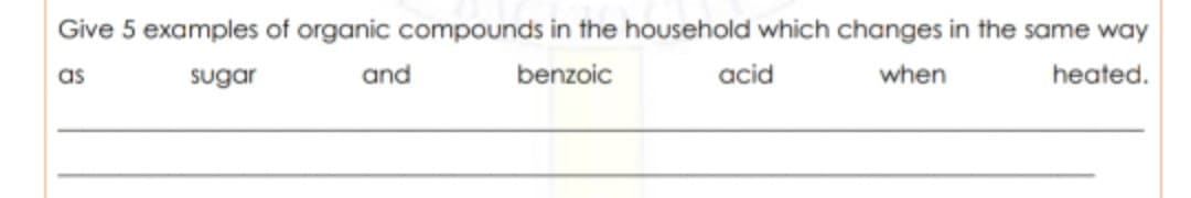 Give 5 examples of organic compounds in the household which changes in the same way
as
sugar
and
benzoic
acid
when
heated.
