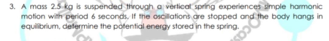 3. A mass 2.5 kg is suspended through a vertical spring experiences simple harmonic
motion with period 6 seconds, If the oscillations are stopped and
equilibrium, determine the potential energy stored in the spring.
body hangs in
