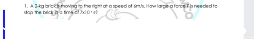 1. A 2-kg brick is moving to the right at a speed of óm/s. How large a force Fis needed to
stop the brick in a time of 7x104s?
