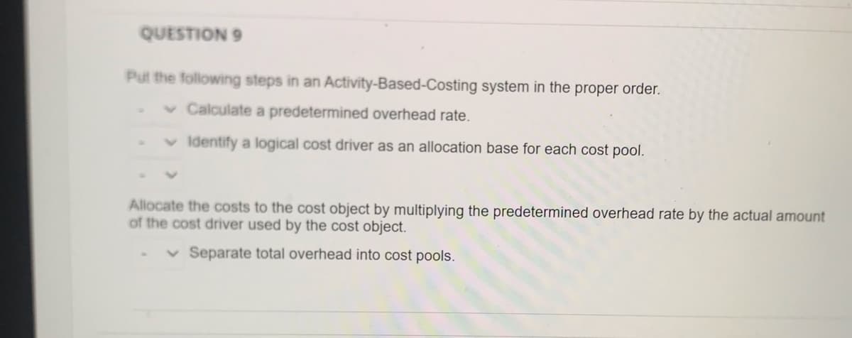 QUESTION 9
Put the following steps in an Activity-Based-Costing system in the proper order.
v Calculate a predetermined overhead rate.
Identify a logical cost driver as an allocation base for each cost pool.
Allocate the costs to the cost object by multiplying the predetermined overhead rate by the actual amount
of the cost driver used by the cost object.
v Separate total overhead into cost pools.
