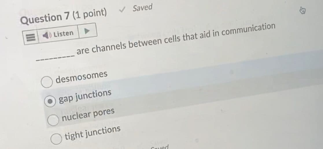 Question 7 (1 point)
4) Listen
are channels between cells that aid in communication
desmosomes
Saved
gap junctions
Wea
nuclear pores
tight junctions
Coved