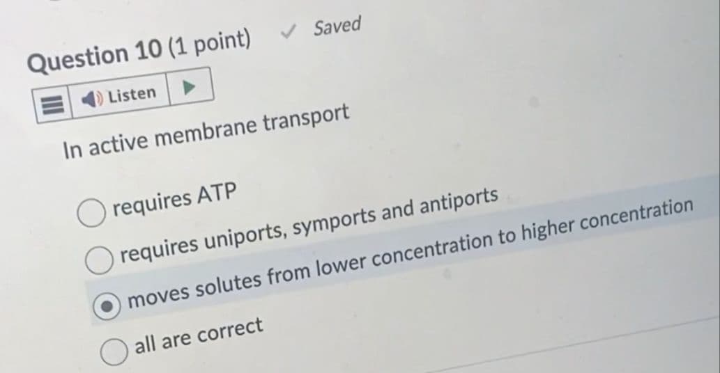 Saved
Question 10 (1 point)
Listen ►
In active membrane transport
requires ATP
requires uniports, symports and antiports
moves solutes from lower concentration to higher concentration
all are correct