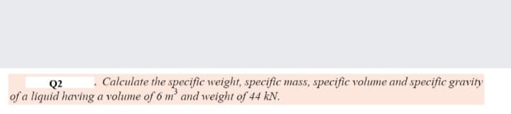 Q2
. Calculate the specific weight, specific mass, specific volume and specific gravity
of a liquid having a volume of 6 m and weight of 44 kN.
