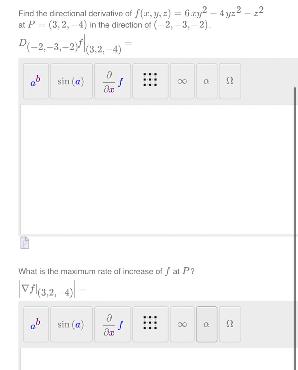 Find the directional derivative of ƒ (x, y, z) = 6 xy² – 4 yz² — z²
at P = (3, 2, −4) in the direction of (−2, −3,−2).
D(-2,-3,-2)ƒ|(3,2,—4)
ab
sin (a)
ab
ә
sin (a)
əx
What is the maximum rate of increase of f at P?
▼ƒ\(3,2,—4)|
ə
=
əx
f
8
f
∞
α
8
Ω
Ω