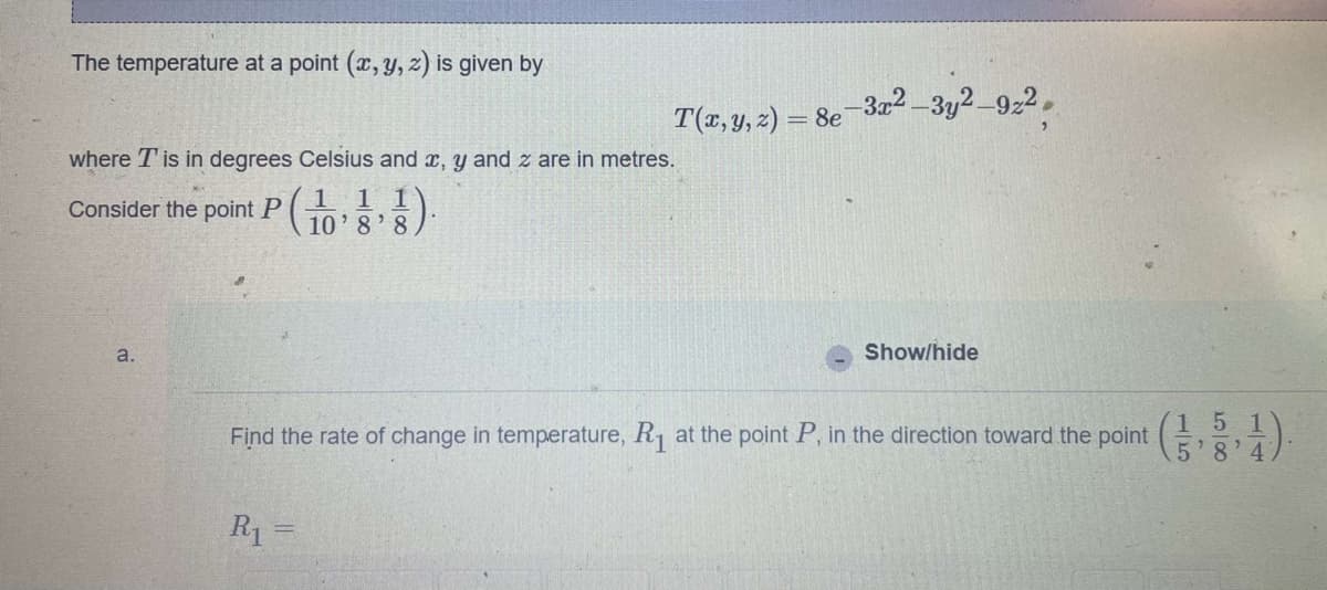 The temperature at a point (x, y, z) is given by
where T' is in degrees Celsius and x, y and z are in metres.
Consider the point P(1,1,1
10'8'8
a.
T(x, y, z) = 8e−3x² —3y²–922,
R₁ =
Show/hide
Find the rate of change in temperature, R₁1 at the point P, in the direction toward the point
151
5'8'47