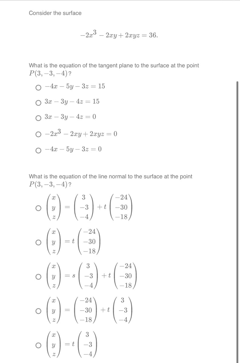 Consider the surface
What is the equation of the tangent plane to the surface at the point
P(3,-3,-4)?
-4x - 5y3z = 15
3x3y4z = 15
3x - 3y4z = 0
-2x³ - 2xy + 2xyz = 0
-4x - 5y-3z = 0
What is the equation of the line normal to the surface at the point
P(3,-3,-4)?
3
-0-0-0
=
-3 + t
-4
O
-2x3 - 2xy + 2xyz = 36.
-0-6
= t
-30
O
O
O
-24
-18
3
-0-0-0)
8 -3
+t
4
-18
-24
3
·0-C-C (²)
=
-30 + t
-3
-18,
3
-0-0)
= t -3
-4
-24
-18,
-24