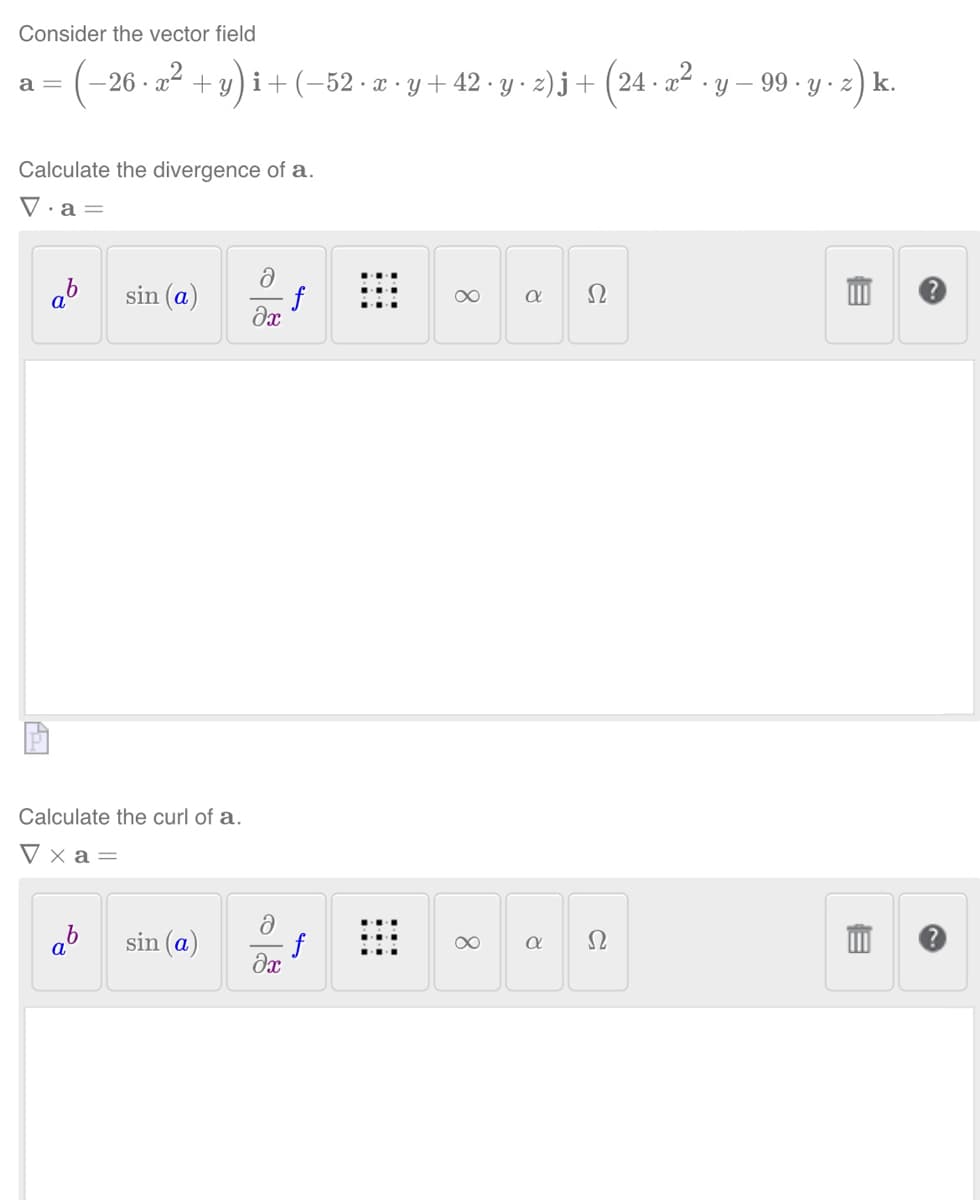 Consider the vector field
(−26 · x² + y)i + (−52 · x · y + 42 · y · z)j + (24. x² · y − 99 . y . z) k.
a =
Calculate the divergence of a.
V.a =
ab
sin (a)
Calculate the curl of a.
Vxa=
ab
sin (a)
ə
əx
f
ə
f
əx
∞
8
a
8.
α
Ω
Ω
m