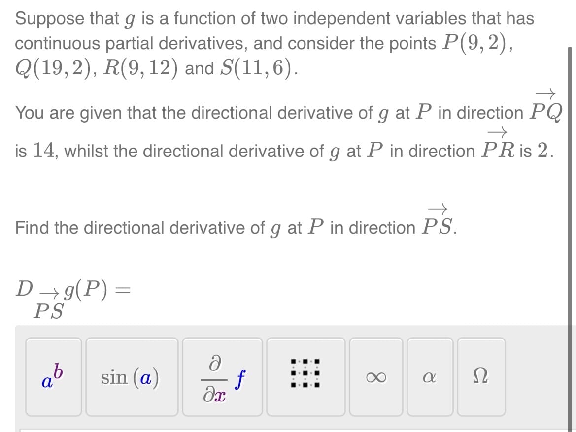 Suppose that g is a function of two independent variables that has
continuous partial derivatives, and consider the points P(9,2),
Q(19,2), R(9, 12) and S(11,6).
→
You are given that the directional derivative of g at P in direction PQ
is 14, whilst the directional derivative of g at P in direction PR is 2.
→
→
Find the directional derivative of g at P in direction PS.
D →g(P)
PS
b
=
sin (a)
ə
ƒ
əx
8
a
Ω