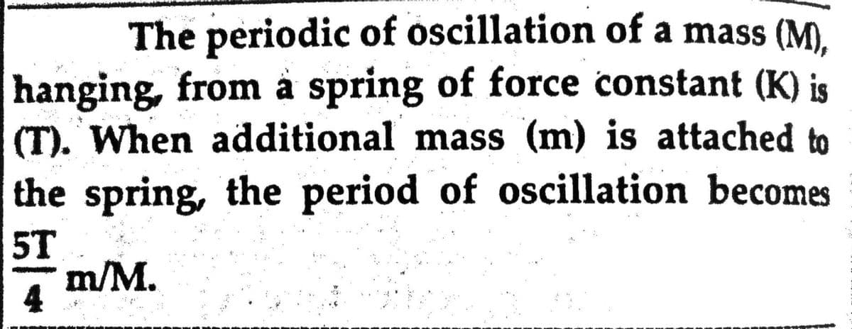 The periodic of oscillation of a mass (M).
hanging, from å spring of force constant (K) is
(T). When additional mass (m) is attached to
the spring, the period of oscillation becomes
5T
m/M.
