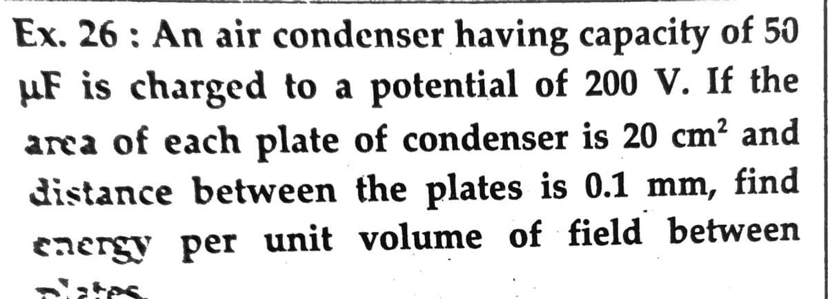 Ex. 26: An air condenser having capacity of 50
µF is charged to a potential of 200 V. If the
area of each plate of condenser is 20 cm² and
distance between the plates is 0.1 mm, find
eaergy per unit volume of field between
