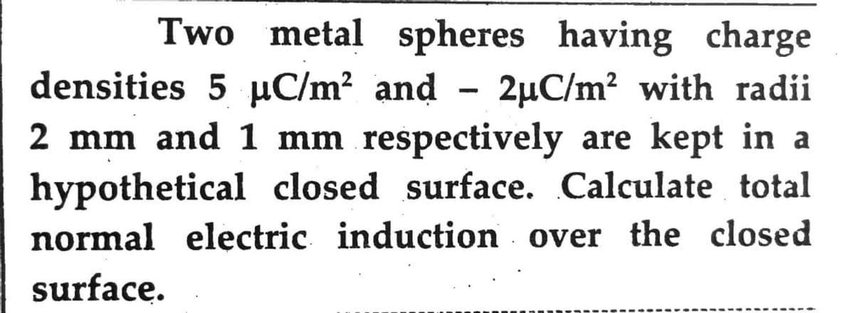 Two metal spheres having charge
densities 5 µC/m² and - 2µC/m² with radii
2 mm and 1 mm respectively are kept in a
hypothetical closed surface. Calculate total
normal electric induction over the closed
surface.
