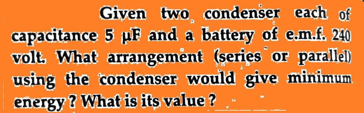 Given two condenser each of
capacitance 5 µF and a battery of e.m.f. 240
volt, What arrangement (series or parallel)
using the condenser would give minimum
energy ? What is its value ?
