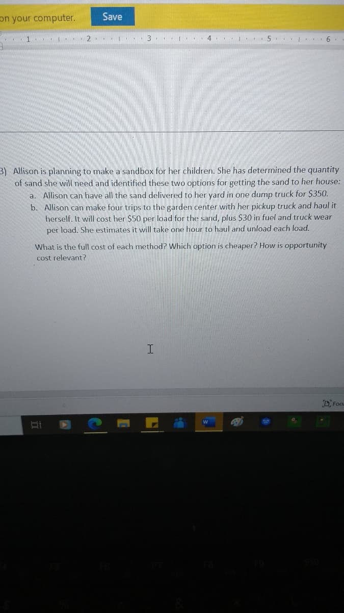 on your computer.
Save
2. I . 3 4. 5. .
3) Allison is planning to make a sandbox for her children. She has determined the quantity
of sand she will need and identified these two options for getting the sand to her house:
a. Allison can have all the sand delivered to her yard in one dump truck for $350.
b. Allison can make four trips to the garden center with her pickup truck and haul it
herself. It will cost her $50 per load for the sand, plus $30 in fuel and truck wear
per load. She estimates it will take one hour to haul and unload each load.
What is the full cost of each method? Which option is cheaper? How is opportunity
cost relevant?
DFocu
