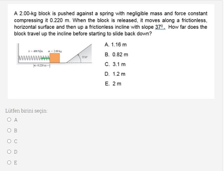 A 2.00-kg block is pushed against a spring with negligible mass and force constant
compressing it 0.220 m. When the block is released, it moves along a frictionless,
horizontal surface and then up a frictionless incline with slope 370. How far does the
block travel up the incline before starting to slide back down?
А. 1.16 m
400 N/m m = 2.00 kg
B. 0.82 m
wwAA
37.0
k-020 m
С. 3.1 m
D. 1.2 m
E. 2 m
Lütfen birini seçin:
O A
O B
O C
O D
O E
