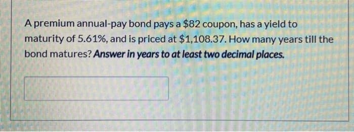 A premium annual-pay bond pays a $82 coupon, has a yield to
maturity of 5.61%, and is priced at $1,108.37. How many years till the
bond matures? Answer in years to at least two decimal places.