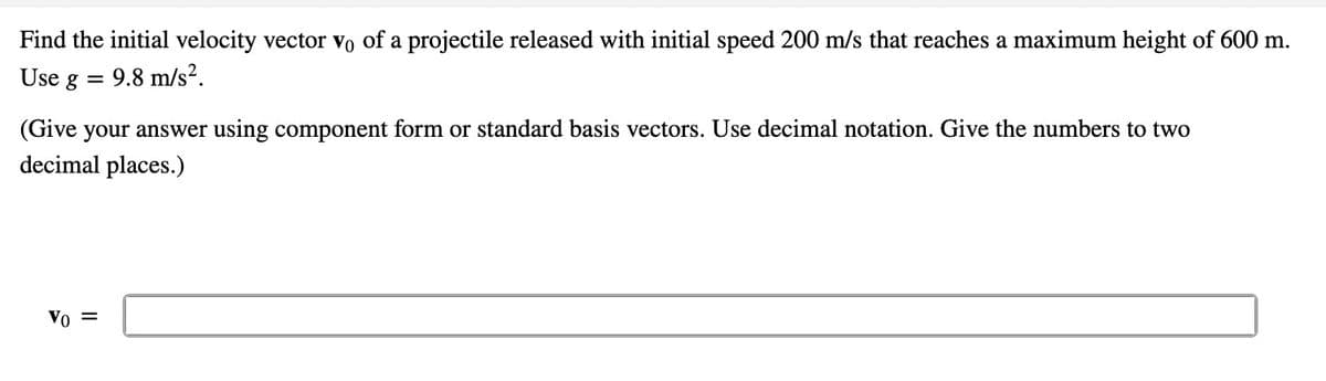 Find the initial velocity vector vo of a projectile released with initial speed 200 m/s that reaches a maximum height of 600 m.
Use g =
9.8 m/s².
(Give your answer using component form or standard basis vectors. Use decimal notation. Give the numbers to two
decimal places.)
Vo =