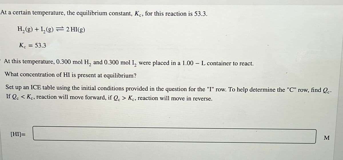 At a certain temperature, the equilibrium constant, Ke, for this reaction is 53.3.
H₂(g) + L₂(g) = 2 HI(g)
Kc = 53.3
At this temperature, 0.300 mol H₂ and 0.300 mol 1₂ were placed in a 1.00 - L container to react.
What concentration of HI is present at equilibrium?
Set up an ICE table using the initial conditions provided in the question for the "I" row. To help determine the "C" row, find Qc.
If Qc <Kc, reaction will move forward, if Qc > Kc, reaction will move in reverse.
[HI]=
M