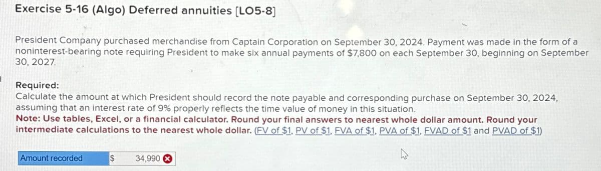 Exercise 5-16 (Algo) Deferred annuities [LO5-8]
President Company purchased merchandise from Captain Corporation on September 30, 2024. Payment was made in the form of a
noninterest-bearing note requiring President to make six annual payments of $7,800 on each September 30, beginning on September
30, 2027.
Required:
Calculate the amount at which President should record the note payable and corresponding purchase on September 30, 2024,
assuming that an interest rate of 9% properly reflects the time value of money in this situation.
Note: Use tables, Excel, or a financial calculator. Round your final answers to nearest whole dollar amount. Round your
intermediate calculations to the nearest whole dollar. (FV of $1, PV of $1, FVA of $1, PVA of $1, FVAD of $1 and PVAD of $1)
4
Amount recorded
S
34,990