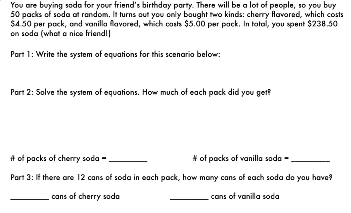 You are buying soda for your friend's birthday party. There will be a lot of people, so you buy
50 packs of soda at random. It turns out you only bought two kinds: cherry flavored, which costs
$4.50 per pack, and vanilla flavored, which costs $5.00 per pack. In total, you spent $238.50
on soda (what a nice friend!)
Part 1: Write the system of equations for this scenario below:
Part 2: Solve the system of equations. How much of each pack did you get?
# of packs of cherry soda =
# of packs of vanilla soda
Part 3: If there are 12 cans of soda in each pack, how many cans of each soda do you have?
cans of cherry soda
cans of vanilla soda
