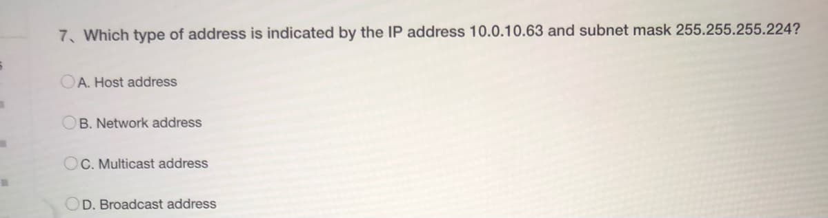 7. Which type of address is indicated by the IP address 10.0.10.63 and subnet mask 255.255.255.224?
OA. Host address
B. Network address
OC. Multicast address
D. Broadcast address