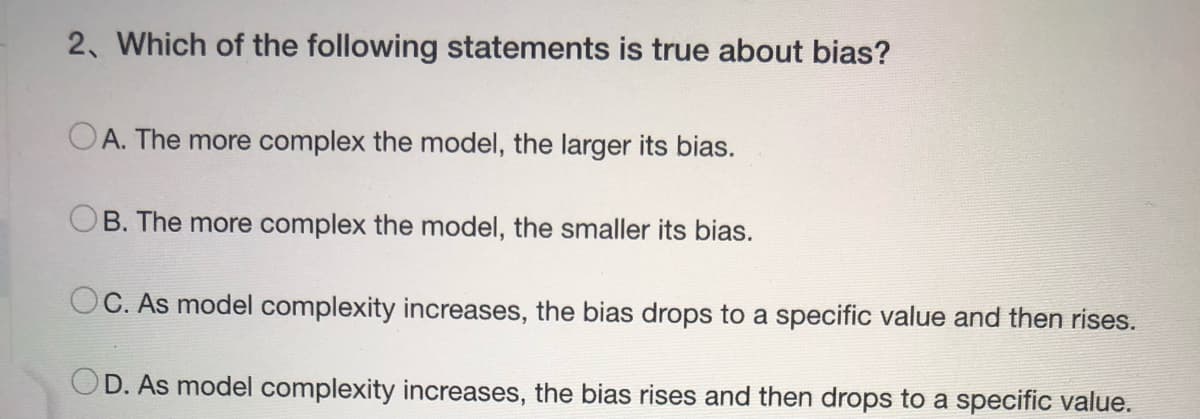 2. Which of the following statements is true about bias?
A. The more complex the model, the larger its bias.
OB. The more complex the model, the smaller its bias.
OC. As model complexity increases, the bias drops to a specific value and then rises.
OD. As model complexity increases, the bias rises and then drops to a specific value.