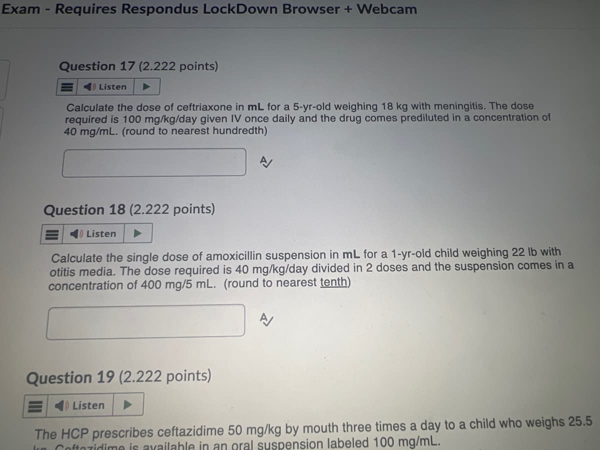 Exam - Requires Respondus LockDown Browser + Webcam
Question 17 (2.222 points)
Listen
Calculate the dose of ceftriaxone in mL for a 5-yr-old weighing 18 kg with meningitis. The dose
required is 100 mg/kg/day given IV once daily and the drug comes prediluted in a concentration of
40 mg/mL. (round to nearest hundredth)
Question 18 (2.222 points)
Listen
Calculate the single dose of amoxicillin suspension in mL for a 1-yr-old child weighing 22 lb with
otitis media. The dose required is 40 mg/kg/day divided in 2 doses and the suspension comes in a
concentration of 400 mg/5 mL. (round to nearest tenth)
Question 19 (2.222 points)
Listen
A/
The HCP prescribes ceftazidime 50 mg/kg by mouth three times a day to a child who weighs 25.5
Coftazidime is available in an oral suspension labeled 100 mg/mL.