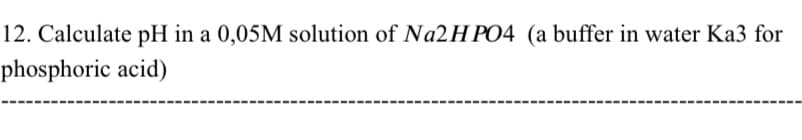 12. Calculate pH in a 0,05M solution of Na2HPO4 (a buffer in water Ka3 for
phosphoric acid)