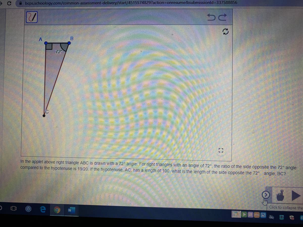 A bcps.schoology.com/common-assessment-delivery/start/4515574829?action3Donresume&submissionld3D337588856
72°
In the applet above right triangle ABC is drawn with a 72° angle. For right triangles with an angle of 72°, the ratio of the side opposite the 72° angle
compared to the hypotenuse is 19/20. If the hypotenuse, AC, has a length of 100, what is the length of the side opposite the 72° angle, BC?
Click to collapse the
