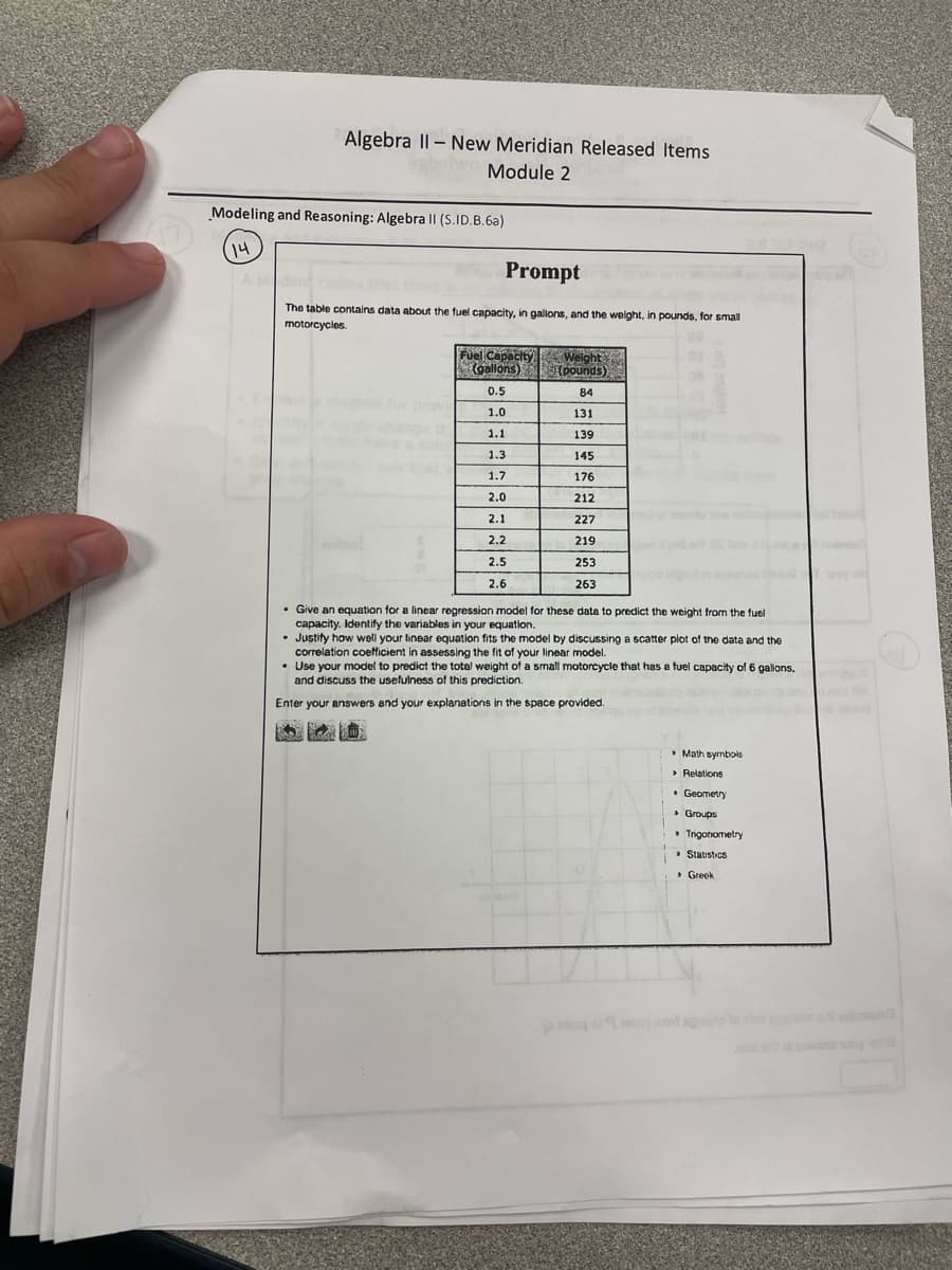 Algebra II-New Meridian Released Items
Module 2
Modeling and Reasoning: Algebra II (S.ID.B.6a)
14
A st
Prompt
The table contains data about the fuel capacity, in gallons, and the weight, in pounds, for small
motorcycles.
Fuel Capacity
(gallons)
Weight
(pounds)
0.5
84
1.0
131
1.1
139
1.3
145
1.7
176
2.0
212
2.1
227
2.2
219
2.5
253
2.6
263
Give an equation for a linear regression model for these data to predict the weight from the fuel
capacity. Identify the variables in your equation.
Justify how well your linear equation fits the model by discussing a scatter plot of the date and the
correlation coefficient in assessing the fit of your linear model.
• Use your model to predict the total weight of a small motorcycle that has a fuel capacity of 6 gallons,
and discuss the usefulness of this prediction.
Enter your answers and your explanations in the space provided.
› Greek
Statistics
> Relations
• Geometry
▸ Groups
⚫ Trigonometry
⚫ Math symbols
!!!!!!!