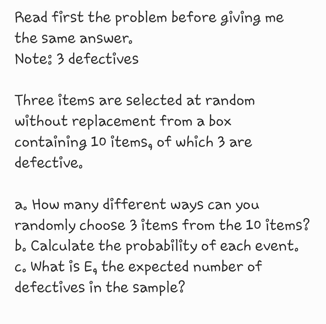 Read first the problem before giving me
the same answer.
Note: 3 defectives
Three items are selected at random
without replacement from a box
containing 10 items, of which 3 are
defective.
a. How many different ways can you
randomly choose 3 items from the 10 items?
b. Calculate the probability of each event.
c. What is E, the expected number of
defectives in the sample?
