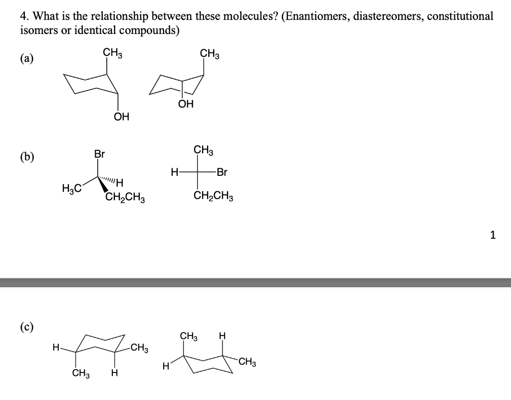 4. What is the relationship between these molecules? (Enantiomers, diastereomers, constitutional
isomers or identical compounds)
(a)
CH3
CH3
OH
OH
(b)
H3C
Br
H
CH2CH3
CH3
-Br
去
H-
CH2CH3
(c)
H
CH3
-CH3
H
H
CH3
H
CH3
1