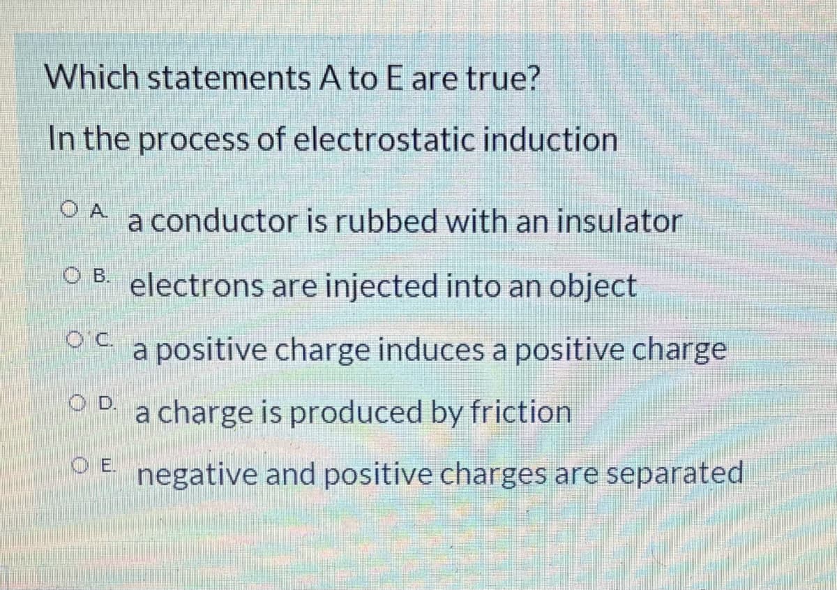 Which statements A to E are true?
In the process of electrostatic induction
O A.
a conductor is rubbed with an insulator
O B.
electrons are injected into an object
OC.
a positive charge induces a positive charge
OD.
a charge is produced by friction
OE.
negative and positive charges are separated
