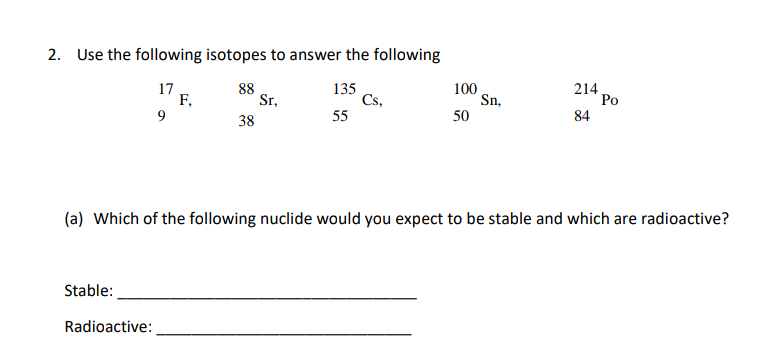 2. Use the following isotopes to answer the following
17
F,
9
88
Sr,
135
Cs,
55
100
Sn,
50
214
Po
38
84
(a) Which of the following nuclide would you expect to be stable and which are radioactive?
Stable:
Radioactive:
