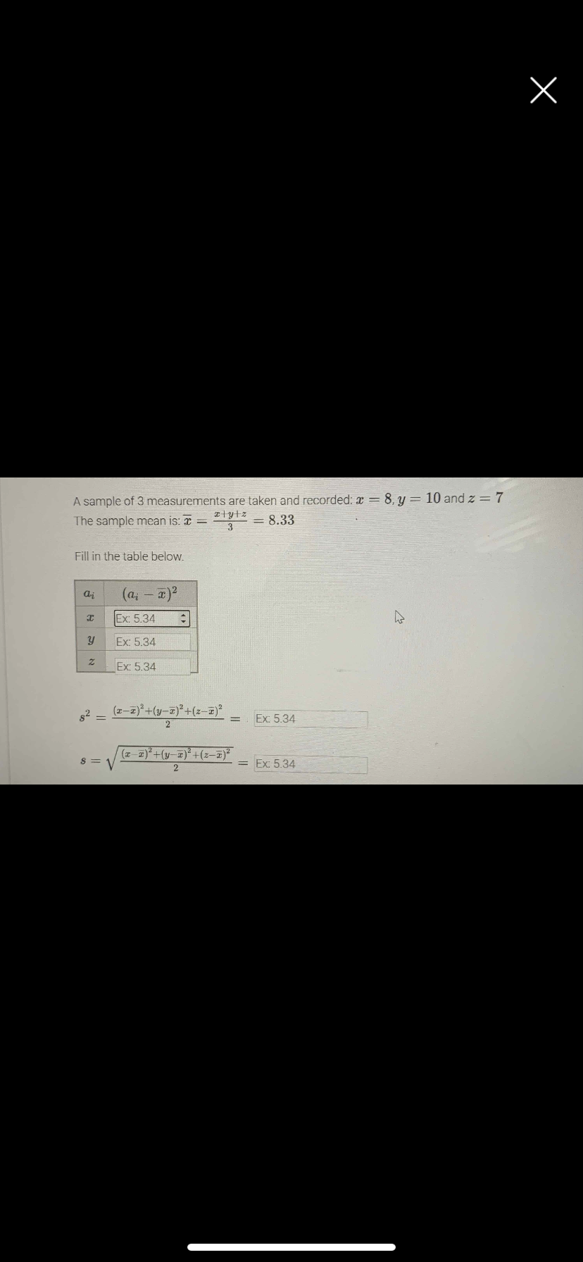 A sample of 3 measurements are taken and recorded: a =8, y = 10 and z = 7
The sample mean is: x =
= 8.33
Fill in the table below.
aj
(a; - x)2
Ex: 5.34
Ex: 5.34
Ex: 5.34
82 =
(z-z)*+(y-a)* +(z-z)
Ex: 5.34
(z-2)*+(y-z)* +(z-)
= Ex: 5.34
