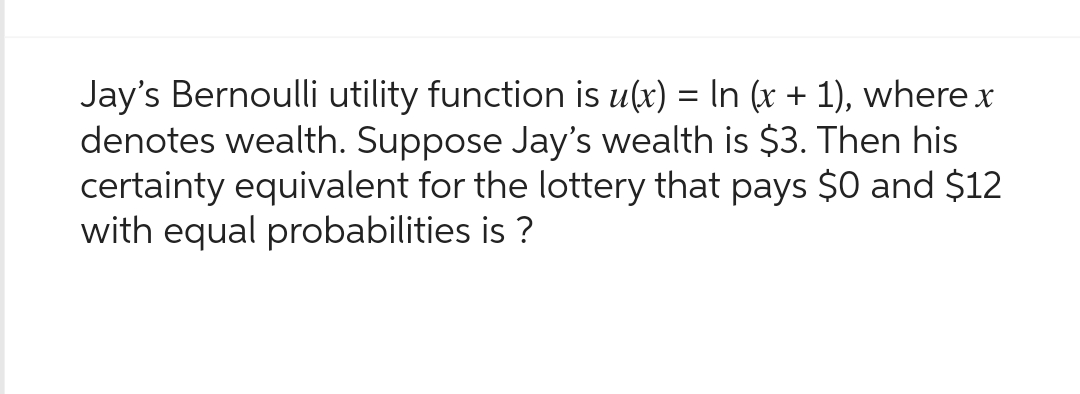 Jay's Bernoulli utility function is u(x) = ln (x + 1), where x
denotes wealth. Suppose Jay's wealth is $3. Then his
certainty equivalent for the lottery that pays $0 and $12
with equal probabilities is?