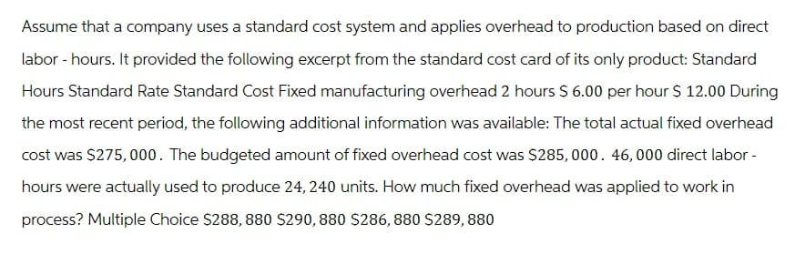 Assume that a company uses a standard cost system and applies overhead to production based on direct
labor - hours. It provided the following excerpt from the standard cost card of its only product: Standard
Hours Standard Rate Standard Cost Fixed manufacturing overhead 2 hours $ 6.00 per hour $ 12.00 During
the most recent period, the following additional information was available: The total actual fixed overhead
cost was $275,000. The budgeted amount of fixed overhead cost was $285,000. 46, 000 direct labor -
hours were actually used to produce 24, 240 units. How much fixed overhead was applied to work in
process? Multiple Choice $288, 880 $290, 880 $286, 880 $289, 880