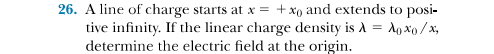 26. A line of charge starts at x = +xo and extends to posi-
tive infinity. If the linear charge density is A = A, xo /x,
determine the electric field at the origin.
%3D
