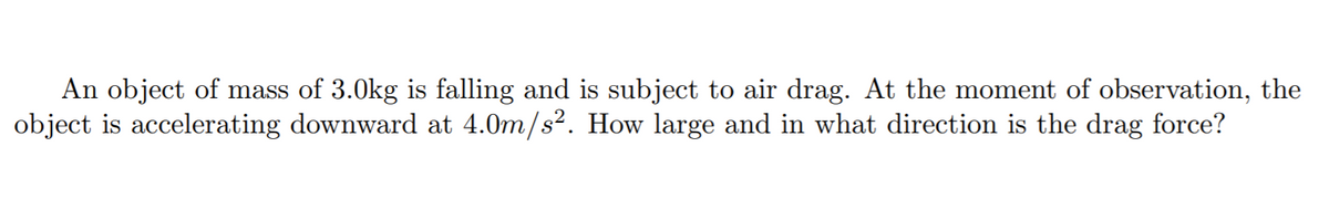 An object of mass of 3.0kg is falling and is subject to air drag. At the moment of observation, the
object is accelerating downward at 4.0m/s?. How large and in what direction is the drag force?
