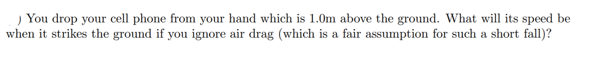 ) You drop your cell phone from your hand which is 1.0m above the ground. What will its speed be
when it strikes the ground if you ignore air drag (which is a fair assumption for such a short fall)?
