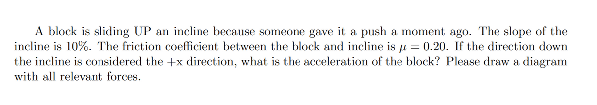 A block is sliding UP an incline because someone gave it a push a moment ago. The slope of the
incline is 10%. The friction coefficient between the block and incline is u
the incline is considered the +x direction, what is the acceleration of the block? Please draw a diagram
0.20. If the direction down
with all relevant forces.
