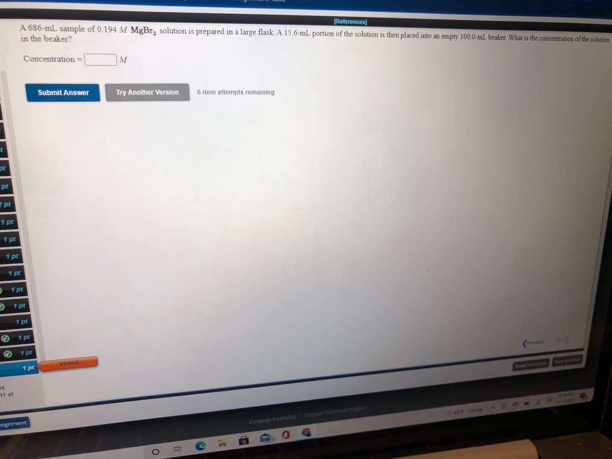 A 686-mL sample of 0.194 M MgBr, solution is prepared in a large flask. A 15.6-mL portion of the solution is then placed into an empty 100.0-mL beaker. What is the concentration of the solution
in the beaker?
[References)
Concentration =
M
Submit Answer
Try Another Version
6 item attempts remaining
pt
pt
pt
1 pt
1 pt
1 pt
1 pt
1 pt
2 1 pt
1 pt
1 pt
1 pt
Visited
1 pt
Provimut
as
11 at
Swe and
Enal natnsuertion
signment
Cengage Learning I Cengage Technical Soppert
614 Cloudy
