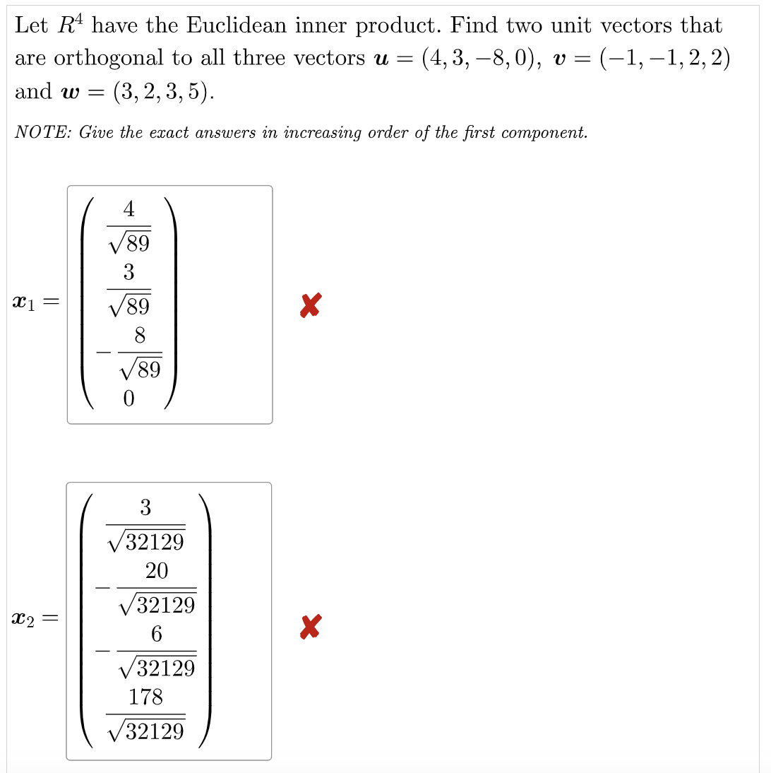 Let R¹ have the Euclidean inner product. Find two unit vectors that
are orthogonal to all three vectors u = (4, 3, −8, 0), v = = (-1,-1,2,2)
and w= (3, 2, 3, 5).
NOTE: Give the exact answers in increasing order of the first component.
89
3
(1)
√89
8
√89
0
x₁ =
X2
||
3
32129
20
√32129
6
√32129
178
32129
X
X