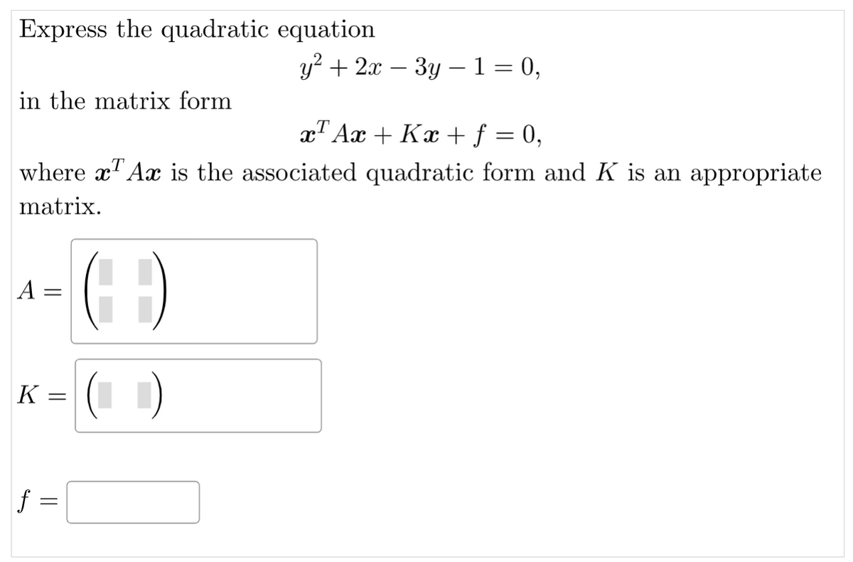 Express the quadratic equation
in the matrix form
x Ax + Kx + f = 0,
where x Ax is the associated quadratic form and K is an appropriate
matrix.
¹-(- -)
A =
K =
y² + 2x - 3y1 = 0,
|ƒ =