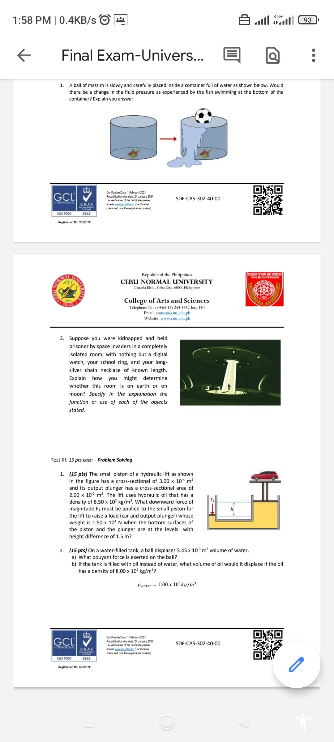 1:58 PM | 0.4KB/s
←
GCL
INTERNATIONAL
Final Exam-Univers...
1.
A ball of mass m is slowly and carefully placed inside a container full of water as shown below. Would
there be a change in the fluid pressure as experienced by the fish swimming at the bottom of the
container? Explain you answer.
Wn
Certification Date: 1 February 2021
Recertification due date: 24 January 2024
For verification of the certificate please
access www.gcl-intl.com (Certification
check and type the registration number)
SDF-CAS-302-40-00
UKAS
MANAGEMENT
5965
ISO 9001
Registration No. 52Q18778
HOND
NORM
Republic of the Philippines
CEBU NORMAL UNIVERSITY
Osmeña Blvd., Cebu City, 6000, Philippines
College of Arts and Sciences
Telephone No.: (+63 32) 254 1452 loc. 140
Email: cnucas@cnu.edu.ph
Website: www.cnu.edu.ph
ا اس ك
SDF-CAS-302-40-00
4G+
COLLEGE OF ARTS AND SCIENCES
Cebu Normal Haibersity
PULCH
46665
1963
2. Suppose you were kidnapped and held
prisoner by space invaders in a completely
isolated room, with nothing but a digital
watch, your school ring, and your long-
silver chain necklace of known length.
Explain how you might determine
whether this room is on earth or on
moon? Specify in the explanation the
function or use of each of the objects
stated.
Test III: 15 pts each - Problem Solving
1. (15 pts) The small piston of a hydraulic lift as shown
in the figure has a cross-sectional of 3.00 x 104 m²
and its output plunger has a cross-sectional area of
2.00 x 102 m². The lift uses hydraulic oil that has a
density of 8.50 x 10² kg/m³. What downward force of
magnitude F₁ must be applied to the small piston for
the lift to raise a load (car and output plunger) whose
weight is 1.50 x 104 N when the bottom surfaces of
the piston and the plunger are at the levels with
height difference of 1.5 m?
2. (15 pts) On a water-filled tank, a ball displaces 3.45 x 10³ m³ volume of water.
a) What bouyant force is exerted on the ball?
b) If the tank is filled with oil instead of water, what volume of oil would it displace if the oil
has a density of 8.00 x 10² kg/m³?
Pwater = 1.00 x 10³ kg/m³
10
GCL
Certification Date: 1 February 2021
Recertification due date: 24 January 2024
For verification of the certificate please
access www.gcl-intl.com (Certification
check and type the registration number)
INTERNATIONAL UKAS
MANAGEMENT
5965
ISO 9001
Registration No. 52Q18778
93