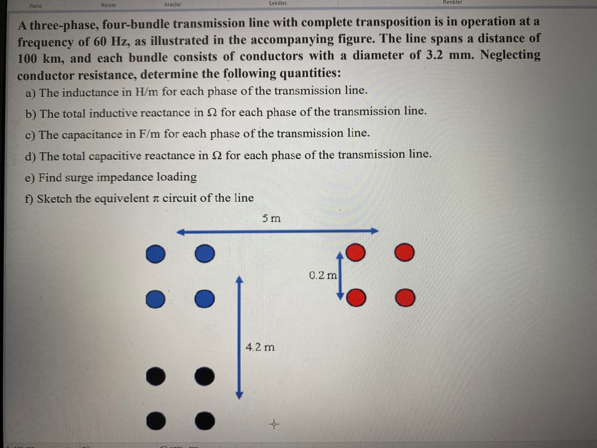 Pano
Resim
Araçlar
Şekiller
A three-phase, four-bundle transmission line with complete transposition is in operation at a
frequency of 60 Hz, as illustrated in the accompanying figure. The line spans a distance of
100 km, and each bundle consists of conductors with a diameter of 3.2 mm. Neglecting
conductor resistance, determine the following quantities:
a) The inductance in H/m for each phase of the transmission line.
b) The total inductive reactance in 2 for each phase of the transmission line.
c) The capacitance in F/m for each phase of the transmission line.
d) The total capacitive reactance in 2 for each phase of the transmission line.
e) Find surge impedance loading
f) Sketch the equivelent circuit of the line
5 m
4.2 m
Renkler
0.2 m