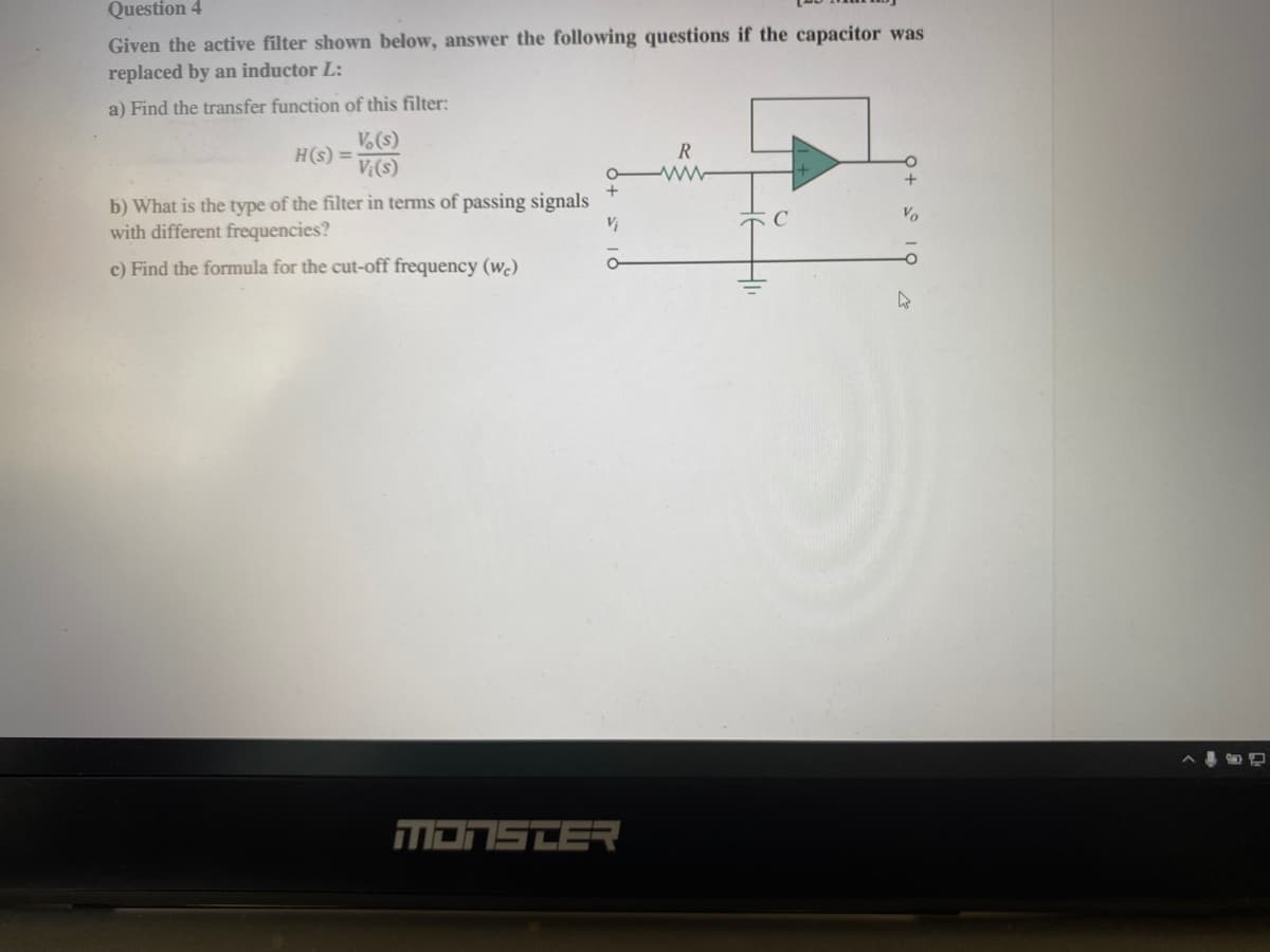 Question 4
Given the active filter shown below, answer the following questions if the capacitor was
replaced by an inductor L:
a) Find the transfer function of this filter:
H(s) =
Vo(s)
Vi(s)
b) What is the type of the filter in terms of passing signals
with different frequencies?
c) Find the formula for the cut-off frequency (wc)
+
Vi
MONSTER
R
www
4